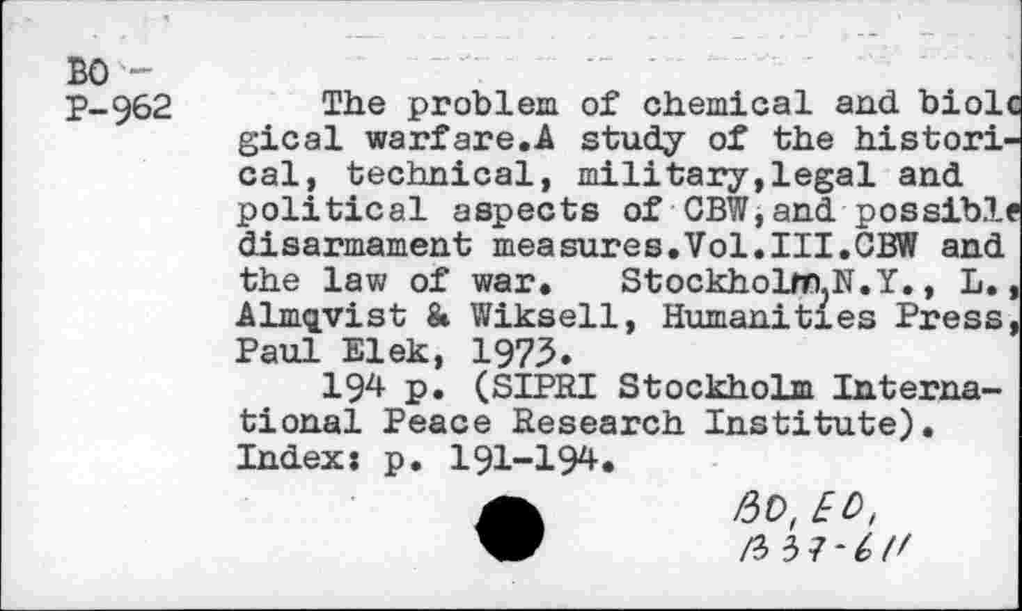 ﻿BO -
P-962
The problem of chemical and biolc gical warfare.A study of the historical, technical, military,legal and political aspects of CBW,and possible disarmament measures.Vol.III.CBW and the law of war. Stockholm.N.Y., L., Almqyist & Wiksell, Humanities Press, Paul Elek, 1973.
194 P» (SIPRI Stockholm International Peace Research Institute). Index: p. 191-194.
ft 5 ]•(>('